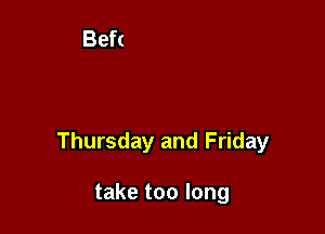 Thursday and Friday

take too long