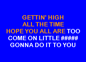 GETI'IN' HIGH
ALL THETIME
HOPEYOU ALL ARETOO
COME ON LI'l-I'LEar'?f?'?f?'?f1iar'?t
GONNA DO IT TO YOU