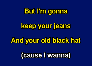 But I'm gonna

keep your jeans

And your old black hat

(cause I wanna)