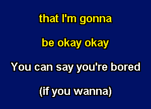 that I'm gonna
be okay okay

You can say you're bored

(if you wanna)