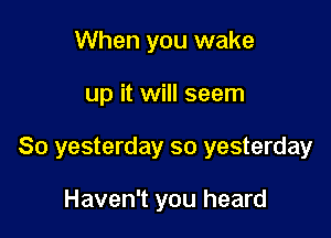 When you wake

up it will seem

So yesterday so yesterday

Haven't you heard