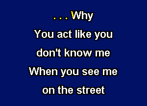 . . Why
You act like you

don't know me
When you see me

on the street