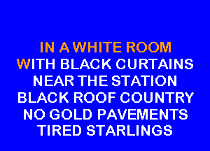 IN AWHITE ROOM
WITH BLACK CURTAINS
NEAR THE STATION
BLACK ROOF COUNTRY

N0 GOLD PAVEMENTS
TIRED STARLINGS