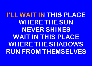 I'LL WAIT IN THIS PLACE
WHERETHESUN
NEVER SHINES
WAIT IN THIS PLACE
WHERETHESHADOWS
RUN FROM THEMSELVES