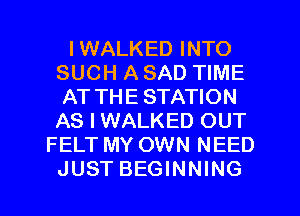 IWALKED INTO
SUCH A SAD TIME
AT THE STATION
AS I WALKED OUT
FELT MY OWN NEED
JUST BEGINNING