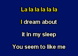 La la la la la la

I dream about

it in my sleep

You seem to like me