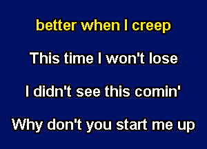 better when I creep
This time I won't lose

I didn't see this comin'

Why don't you start me up