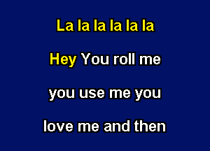 La la la la la la

Hey You roll me

you use me you

love me and then
