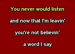 You never would listen

and now that I'm leavin'

you're not believin'

a word I say