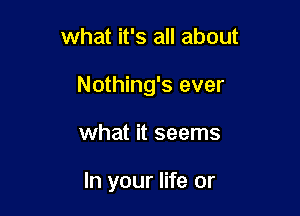 what it's all about
Nothing's ever

what it seems

In your life or