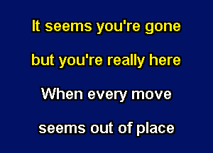 It seems you're gone

but you're really here

When every move

seems out of place