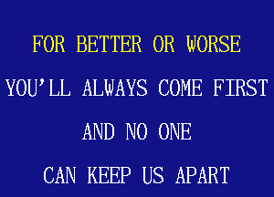 FOR BETTER 0R WORSE
YOUIL ALWAYS COME FIRST
AND NO ONE
CAN KEEP US APART