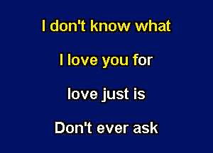 I don't know what

I love you for

love just is

Don't ever ask