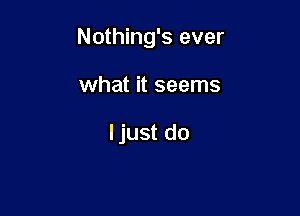 Nothing's ever

what it seems

ljust do