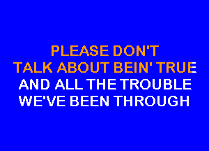 PLEASE DON'T
TALK ABOUT BEIN'TRUE
AND ALL THETROUBLE
WE'VE BEEN THROUGH