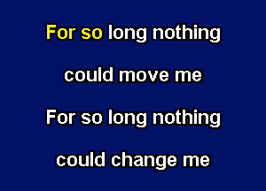 For so long nothing

could move me

For so long nothing

could change me