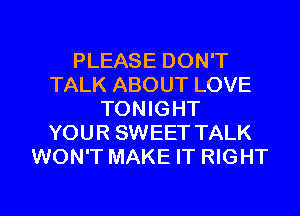 PLEASE DON'T
TALK ABOUT LOVE
TONIGHT
YOUR SWEET TALK
WON'T MAKE IT RIGHT

g