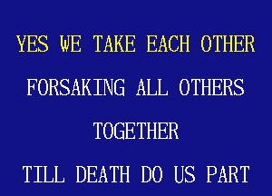 YES WE TAKE EACH OTHER
FORSAKING ALL OTHERS
TOGETHER
TILL DEATH DO US PART