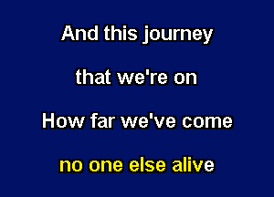 And this journey

that we're on
How far we've come

no one else alive