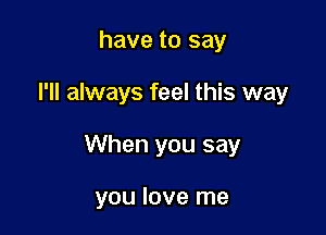 have to say

I'll always feel this way

When you say

you love me