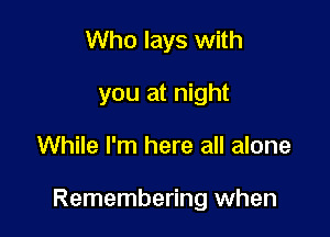 Who lays with
you at night

While I'm here all alone

Remembering when