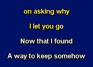 on asking why
I let you go

Now that I found

A way to keep somehow