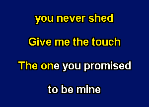 you never shed

Give me the touch

The one you promised

to be mine