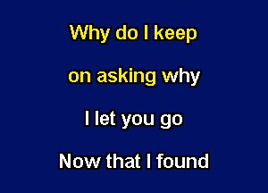 Why do I keep

on asking why
I let you go

Now that I found