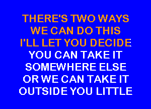 THERE'S TWO WAYS
WE CAN DO THIS
I'LL LET YOU DECIDE
YOU CAN TAKE IT
SOMEWHERE ELSE
0R WE CAN TAKE IT
OUTSIDEYOU LITI'LE