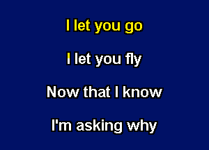 I let you go
I let you fly

Now that I know

I'm asking why
