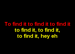 To find it to fund it to find it

to find it, to find it,
to find it, hey eh