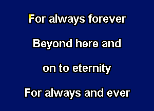 For always forever
Beyond here and

on to eternity

For always and ever