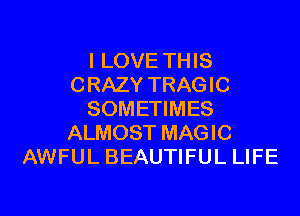 I LOVE THIS
CRAZY TRAGIC
SOMETIMES
ALMOST MAGIC
AWFUL BEAUTIFUL LIFE