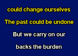 could change ourselves
The past could be undone
But we carry on our

backs the burden