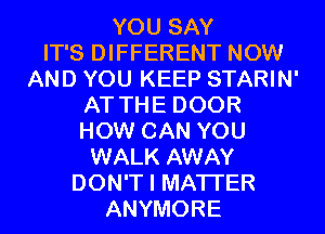 YOU SAY
IT'S DIFFERENT NOW
AND YOU KEEP STARIN'
AT THE DOOR
HOW CAN YOU
WALK AWAY
DON'T I MATTER
ANYMORE