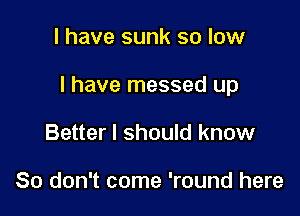 I have sunk so low

I have messed up

Better I should know

So don't come 'round here