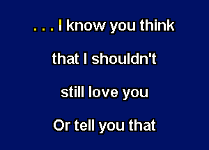 . . . I know you think

that I shouldn't
still love you

Or tell you that