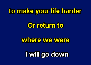 to make your life harder
Or return to

where we were

I will go down