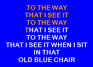 T0 THEWAY
THAT I SEE IT
TO THEWAY
THAT I SEE IT
TO THEWAY
THAT I SEE ITWHEN I SIT
IN THAT
OLD BLUECHAIR