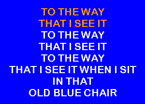 T0 THEWAY
THAT I SEE IT
TO THEWAY
THAT I SEE IT
TO THEWAY
THAT I SEE ITWHEN I SIT
IN THAT
OLD BLUECHAIR