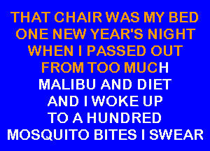 THAT CHAIR WAS MY BED
ONE NEW YEAR'S NIGHT
WHEN I PASSED OUT
FROM TOO MUCH
MALIBU AND DIET
AND IWOKE UP
TO A HUNDRED
MOSQUITO BITES I SWEAR