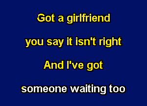 Got a girlfriend

you say it isn't right

And I've got

someone waiting too