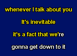 whenever I talk about you

It's inevitable
it's a fact that we're

gonna get down to it