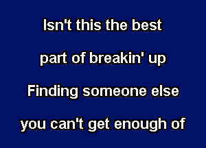 Isn't this the best
part of breakin' up

Finding someone else

you can't get enough of