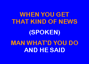 WHEN YOU GET
THAT KIND OF NEWS

(SPOKEN)

MAN WHAT'D YOU DO
AND HE SAID