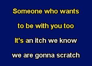 Someone who wants

to be with you too

It's an itch we know

we are gonna scratch