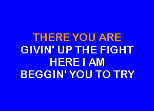 THERE YOU ARE
GIVIN' UP THE FIGHT

HERE I AM
BEGGIN' YOU TO TRY