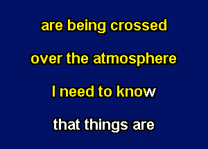 are being crossed
over the atmosphere

I need to know

that things are