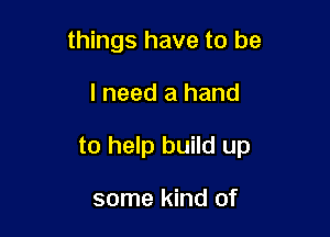 things have to be

I need a hand

to help build up

some kind of