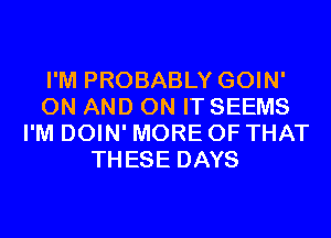 I'M PROBABLY GOIN'
ON AND ON IT SEEMS
I'M DOIN' MORE OF THAT
THESE DAYS